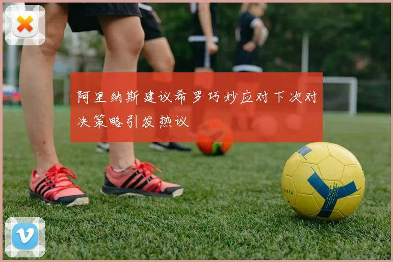 阿里纳斯建议希罗巧妙应对下次对决策略引发热议